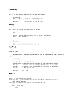 GetnEnum()
Get ID of the specified enum by its serial number
	

 Arguments:
	

 idx - number of enum (0..GetEnumQty()-1)
	

	

 Returns: ID of enum or -1 if error
Heads()
Get a list of heads (instructions or data)
	

 In:
	

 start - start address (this one is always included)
	

 end - end address
	

 Return:
	

 list of heads between start and end
HideArea()
Hide an area
	

 Hidden areas - address ranges which can be replaced by their descrip-
tions
	

 arguments:
	

 start,end - area boundaries
	

 description - description to display if the area is collapsed
	

 header - header lines to display if the area is expanded
	

 footer - footer lines to display if the area is expanded
	

 visible - the area state
	

 Returns: !=0 - ok
INFMAP
dict() -> new empty dictionary.
dict(mapping) -> new dictionary initialized from a mapping object's
(key, value) pairs.
dict(seq) -> new dictionary initialized as if via:
d = {}
for k, v in seq:
d[k] = v
 