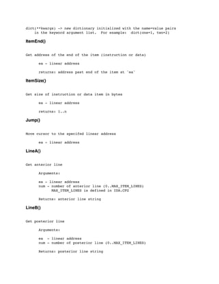 dict(**kwargs) -> new dictionary initialized with the name=value pairs
in the keyword argument list. For example: dict(one=1, two=2)
ItemEnd()
Get address of the end of the item (instruction or data)
	

	

 ea - linear address
	

 returns: address past end of the item at 'ea'
ItemSize()
Get size of instruction or data item in bytes
	

 ea - linear address
	

 returns: 1..n
Jump()
Move cursor to the specifed linear address
	

 ea - linear address
LineA()
Get anterior line
	

 Arguments:
	

 ea - linear address
	

 num - number of anterior line (0..MAX_ITEM_LINES)
	

 MAX_ITEM_LINES is defined in IDA.CFG
	

	

 Returns: anterior line string
LineB()
Get posterior line
	

 Arguments:
	

 ea - linear address
	

 num - number of posterior line (0..MAX_ITEM_LINES)
	

 Returns: posterior line string
 
