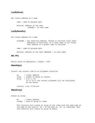 LocByName()
Get linear address of a name
	

 name - name of program byte
	

	

 Returns: address of the name
	

 	

 	

 badaddr - no such name
LocByNameEx()
Get linear address of a name
	

 fromaddr - the referring address. Allows to retrieve local label
	

 addresses in functions. If a local name is not found,
	

 then address of a global name is returned.
	

 name - name of program byte
	

	

 Returns: address of the name (BADADDR - no such name)
MK_FP()
Return value of expression: ((seg4) + off)
MakeAlign()
Convert the current item to an alignment directive
	

 ea - linear address
	

 count - number of bytes to convert
	

 align - 0 or 1..32
	

 if it is 0, the correct alignment will be calculated
	

 by the kernel
	

 returns: 1-ok, 0-failure
MakeArray()
Create an array.
	

 ea - linear address
	

 nitems - size of array in items
	

 This function will create an array of the items with the same type as
	

 the type of the item at 'ea'. If the byte at 'ea' is undefined, then
	

 this function will create an array of bytes.
 