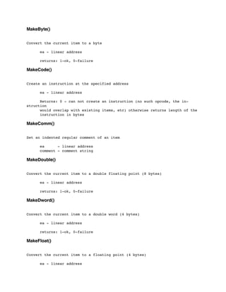 MakeByte()
Convert the current item to a byte
	

 ea - linear address
	

 returns: 1-ok, 0-failure
MakeCode()
Create an instruction at the specified address
	

 ea - linear address
	

 Returns: 0 - can not create an instruction (no such opcode, the in-
struction
	

 would overlap with existing items, etc) otherwise returns length of the
	

 instruction in bytes
MakeComm()
Set an indented regular comment of an item
	

 ea - linear address
	

 comment - comment string
MakeDouble()
Convert the current item to a double floating point (8 bytes)
	

 ea - linear address
	

 returns: 1-ok, 0-failure
MakeDword()
Convert the current item to a double word (4 bytes)
	

 ea - linear address
	

 returns: 1-ok, 0-failure
MakeFloat()
Convert the current item to a floating point (4 bytes)
	

 ea - linear address
 