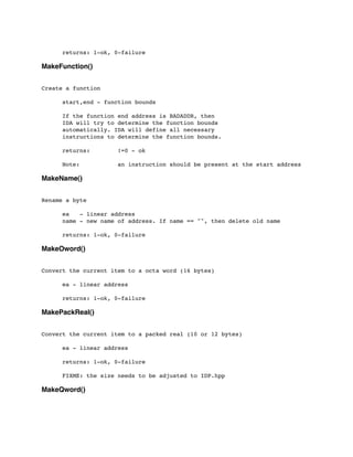 returns: 1-ok, 0-failure
MakeFunction()
Create a function
	

	

 start,end - function bounds
	

 If the function end address is BADADDR, then
	

 IDA will try to determine the function bounds
	

 automatically. IDA will define all necessary
	

 instructions to determine the function bounds.
	

 returns: !=0 - ok
	

 Note: an instruction should be present at the start address
MakeName()
Rename a byte
	

 ea - linear address
	

 name - new name of address. If name == "", then delete old name
	

 returns: 1-ok, 0-failure
MakeOword()
Convert the current item to a octa word (16 bytes)
	

 ea - linear address
	

	

 returns: 1-ok, 0-failure
MakePackReal()
Convert the current item to a packed real (10 or 12 bytes)
	

 ea - linear address
	

 returns: 1-ok, 0-failure
	

 FIXME: the size needs to be adjusted to IDP.hpp
MakeQword()
 