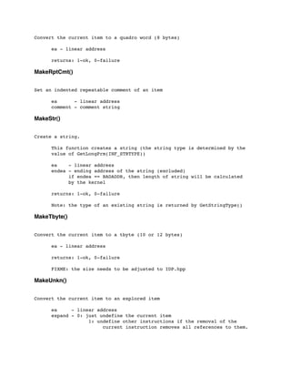 Convert the current item to a quadro word (8 bytes)
	

 ea - linear address
	

 returns: 1-ok, 0-failure
MakeRptCmt()
Set an indented repeatable comment of an item
	

 ea - linear address
	

 comment - comment string
MakeStr()
Create a string.
	

 This function creates a string (the string type is determined by the
	

 value of GetLongPrm(INF_STRTYPE))
	

	

 ea - linear address
	

 endea - ending address of the string (excluded)
	

 	

 if endea == BADADDR, then length of string will be calculated
	

 	

 by the kernel
	

	

 returns: 1-ok, 0-failure
	

 Note: the type of an existing string is returned by GetStringType()
MakeTbyte()
Convert the current item to a tbyte (10 or 12 bytes)
	

 ea - linear address
	

 returns: 1-ok, 0-failure
	

 FIXME: the size needs to be adjusted to IDP.hpp
MakeUnkn()
Convert the current item to an explored item
	

 ea - linear address
	

 expand - 0: just undefine the current item
	

 	

 	

 1: undefine other instructions if the removal of the
	

 	

 	

 	

 current instruction removes all references to them.
 