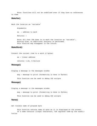 Note: functions will not be undefined even if they have no references
to them
MakeVar()
Mark the location as "variable"
	

 Arguments:
	

 ea - address to mark
	

 Returns: -
	

 Note: All that IDA does is to mark the location as "variable".
	

 Nothing else, no additional analysis is performed.
	

 This function may disappear in the future.
MakeWord()
Convert the current item to a word (2 bytes)
	

 ea - linear address
	

 returns: 1-ok, 0-failure
Message()
Display a message in the messages window
	

 msg - message to print (formatting is done in Python)
	

 This function can be used to debug IDC scripts
Message()
Display a message in the messages window
	

 msg - message to print (formatting is done in Python)
	

 This function can be used to debug IDC scripts
Name()
Get visible name of program byte
	

 This function returns name of byte as it is displayed on the screen.
	

 If a name contains illegal characters, IDA replaces them by the substi-
tution
 
