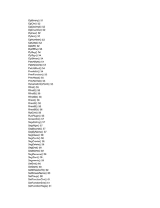 OpBinary() 51
OpChr() 52
OpDecimal() 52
OpEnumEx() 52
OpHex() 52
OpNot() 52
OpNumber() 52
OpOctal() 52
OpOff() 52
OpOffEx() 53
OpSeg() 54
OpSign() 54
OpStkvar() 54
PatchByte() 54
PatchDword() 54
PatchWord() 54
PrevAddr() 54
PrevFunction() 55
PrevHead() 55
PrevNotTail() 55
RenameEntryPoint() 55
Rﬁrst() 55
Rﬁrst0() 56
RﬁrstB() 56
RﬁrstB0() 56
Rnext() 56
Rnext0() 56
RnextB() 56
RnextB0() 56
RptCmt() 56
RunPlugin() 56
ScreenEA() 57
SegAddrng() 57
SegAlign() 57
SegBounds() 57
SegByName() 57
SegClass() 58
SegComb() 58
SegCreate() 58
SegDelete() 58
SegEnd() 59
SegName() 59
SegRename() 59
SegStart() 59
Segments() 59
SelEnd() 60
SelStart() 60
SetBmaskCmt() 60
SetBmaskName() 60
SetFixup() 60
SetFunctionCmt() 61
SetFunctionEnd() 61
SetFunctionFlags() 61
 