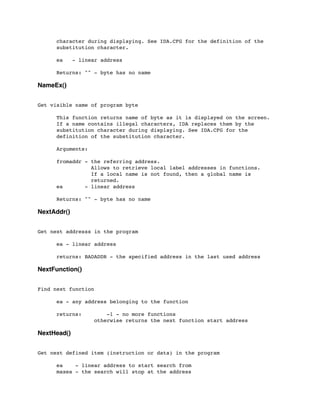character during displaying. See IDA.CFG for the definition of the
	

 substitution character.
	

 ea - linear address
	

 Returns: "" - byte has no name
NameEx()
Get visible name of program byte
	

 This function returns name of byte as it is displayed on the screen.
	

 If a name contains illegal characters, IDA replaces them by the
	

 substitution character during displaying. See IDA.CFG for the
	

 definition of the substitution character.
	

 Arguments:
	

 fromaddr - the referring address.
	

 Allows to retrieve local label addresses in functions.
	

 If a local name is not found, then a global name is
	

 returned.
	

 ea - linear address
	

 Returns: "" - byte has no name
NextAddr()
Get next addresss in the program
	

 ea - linear address
	

 returns: BADADDR - the specified address in the last used address
NextFunction()
Find next function
	

	

 ea - any address belonging to the function
	

 returns: -1 - no more functions
	

 	

 	

 otherwise returns the next function start address
NextHead()
Get next defined item (instruction or data) in the program
	

 ea - linear address to start search from
	

 maxea - the search will stop at the address
 