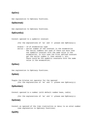 OpChr()
See explanation to Opbinary functions.
OpDecimal()
See explanation to Opbinary functions.
OpEnumEx()
Convert operand to a symbolic constant
	

 (for the explanations of 'ea' and 'n' please see OpBinary())
	

 enumid - id of enumeration type
	

 serial - serial number of the constant in the enumeration
	

 The serial numbers are used if there are more than
	

 one symbolic constant with the same value in the
	

 enumeration. In this case the first defined constant
	

 get the serial number 0, then second 1, etc.
	

 There could be 256 symbolic constants with the same
	

 value in the enumeration.
OpHex()
See explanation to Opbinary functions.
OpNot()
Toggle the bitwise not operator for the operand
	

 (for the explanations of 'ea' and 'n' please see OpBinary())
OpNumber()
Convert operand to a number (with default number base, radix)
	

 (for the explanations of 'ea' and 'n' please see OpBinary())
OpOctal()
Convert an operand of the item (instruction or data) to an octal number
	

 (see explanation to Opbinary functions)
OpOff()
 