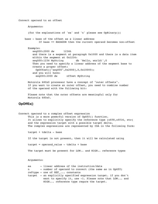 Convert operand to an offset
	

 Arguments:
	

 (for the explanations of 'ea' and 'n' please see OpBinary())
base - base of the offset as a linear address
	

 If base == BADADDR then the current operand becomes non-offset
	

 Example:
	

 seg000:2000 dw 1234h
	

 and there is a segment at paragraph 0x1000 and there is a data item
	

 within the segment at 0x1234:
	

 seg000:1234 MyString db 'Hello, world!',0
	

 Then you need to specify a linear address of the segment base to
	

 create a proper offset:
	

 OpOffset(["seg000",0x2000],0,0x10000);
	

 and you will have:
	

 seg000:2000 dw offset MyString
	

	

 Motorola 680x0 processor have a concept of "outer offsets".
	

 If you want to create an outer offset, you need to combine number
	

 of the operand with the following bit:
	

 Please note that the outer offsets are meaningful only for
	

 Motorola 680x0.
OpOffEx()
Convert operand to a complex offset expression
	

 This is a more powerful version of OpOff() function.
	

 It allows to explicitly specify the reference type (off8,off16, etc)
	

 and the expression target with a possible target delta.
	

 The complex expressions are represented by IDA in the following form:
	

 target + tdelta - base
	

 If the target is not present, then it will be calculated using
	

 target = operand_value - tdelta + base
	

 The target must be present for LOW.. and HIGH.. reference types
	

 Arguments:
	

 ea - linear address of the instruction/data
	

 n - number of operand to convert (the same as in OpOff)
	

 reftype - one of REF_... constants
	

 target - an explicitly specified expression target. if you don't
	

 want to specify it, use -1. Please note that LOW... and
	

 HIGH... reference type requre the target.
 