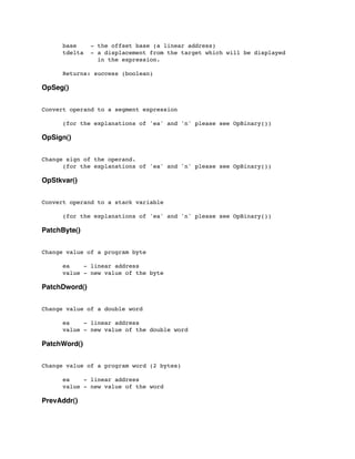 base - the offset base (a linear address)
	

 tdelta - a displacement from the target which will be displayed
	

 in the expression.
	

 Returns: success (boolean)
OpSeg()
Convert operand to a segment expression
	

 (for the explanations of 'ea' and 'n' please see OpBinary())
OpSign()
Change sign of the operand.
	

 (for the explanations of 'ea' and 'n' please see OpBinary())
OpStkvar()
Convert operand to a stack variable
	

	

 (for the explanations of 'ea' and 'n' please see OpBinary())
PatchByte()
Change value of a program byte
	

 ea - linear address
	

 value - new value of the byte
PatchDword()
Change value of a double word
	

 ea - linear address
	

 value - new value of the double word
PatchWord()
Change value of a program word (2 bytes)
	

 ea - linear address
	

 value - new value of the word
PrevAddr()
 