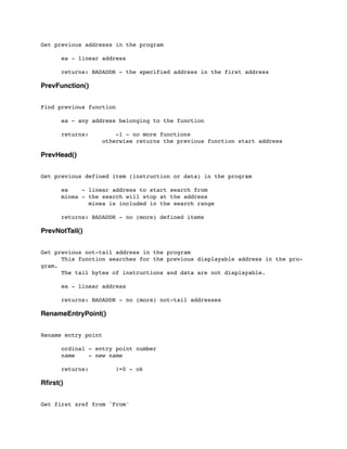 Get previous addresss in the program
	

 ea - linear address
	

 returns: BADADDR - the specified address in the first address
PrevFunction()
Find previous function
	

	

 ea - any address belonging to the function
	

 returns: -1 - no more functions
	

 	

 	

 otherwise returns the previous function start address
PrevHead()
Get previous defined item (instruction or data) in the program
	

 ea - linear address to start search from
	

 minea - the search will stop at the address
	

 minea is included in the search range
	

	

 returns: BADADDR - no (more) defined items
PrevNotTail()
Get previous not-tail address in the program
	

 This function searches for the previous displayable address in the pro-
gram.
	

 The tail bytes of instructions and data are not displayable.
	

 ea - linear address
	

	

 returns: BADADDR - no (more) not-tail addresses
RenameEntryPoint()
Rename entry point
	

 ordinal - entry point number
	

 name - new name
	

	

 returns: !=0 - ok
Rﬁrst()
Get first xref from 'From'
 