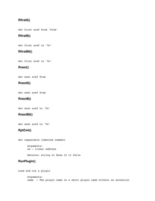 Rﬁrst0()
Get first xref from 'From'
RﬁrstB()
Get first xref to 'To'
RﬁrstB0()
Get first xref to 'To'
Rnext()
Get next xref from
Rnext0()
Get next xref from
RnextB()
Get next xref to 'To'
RnextB0()
Get next xref to 'To'
RptCmt()
Get repeatable indented comment
	

 Arguments:
	

 ea - linear address
	

 Returns: string or None if it fails
RunPlugin()
Load and run a plugin
	

 Arguments:
	

 name - The plugin name is a short plugin name without an extension
 