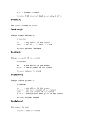 arg - integer argument
	

 Returns: 0 if could not load the plugin, 1 if ok
ScreenEA()
Get linear address of cursor
SegAddrng()
Change segment addressing
	

 Arguments:
	

 ea - any address in the segment
	

 use32 - 0: 16bit, 1: 32bit, 2: 64bit
	

	

 Returns: success (boolean)
SegAlign()
Change alignment of the segment
	

	

 Arguments:
	

 ea - any address in the segment
	

 align - new alignment of the segment
	

 Returns: success (boolean)
SegBounds()
Change segment boundaries
	

 Arguments:
	

 ea - any address in the segment
	

 startea - new start address of the segment
	

 endea - new end address of the segment
	

 disable - discard bytes that go out of the segment
	

 Returns: boolean success
SegByName()
Get segment by name
	

 segname - name of segment
 