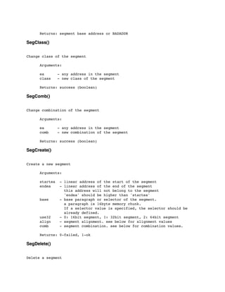 Returns: segment base address or BADADDR
SegClass()
Change class of the segment
	

 Arguments:
	

 ea - any address in the segment
	

 class - new class of the segment
	

 Returns: success (boolean)
SegComb()
Change combination of the segment
	

 Arguments:
	

 ea - any address in the segment
	

 comb - new combination of the segment
	

 Returns: success (boolean)
SegCreate()
Create a new segment
	

 Arguments:
	

 startea - linear address of the start of the segment
	

 endea - linear address of the end of the segment
	

 this address will not belong to the segment
	

 'endea' should be higher than 'startea'
	

 base - base paragraph or selector of the segment.
	

 a paragraph is 16byte memory chunk.
	

 If a selector value is specified, the selector should be
	

 already defined.
	

 use32 - 0: 16bit segment, 1: 32bit segment, 2: 64bit segment
	

 align - segment alignment. see below for alignment values
	

 comb - segment combination. see below for combination values.
	

	

 Returns: 0-failed, 1-ok
SegDelete()
Delete a segment
 