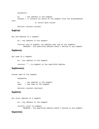 Arguments:
	

 ea - any address in the segment
	

 disable - 1: discard all bytes of the segment from the disassembled
text
	

 	

 	

 	

 0: retain byte values
	

 Returns: boolean success
SegEnd()
Get end address of a segment
	

 ea - any address in the segment
	

 returns: end of segment (an address past end of the segment)
	

 	

 BADADDR - the specified address doesn't belong to any segment
SegName()
Get name of a segment
	

 ea - any address in the segment
	

 returns: "" - no segment at the specified address
SegRename()
Change name of the segment
	

 Arguments:
	

 ea - any address in the segment
	

 name - new name of the segment
	

 Returns: success (boolean)
SegStart()
Get start address of a segment
	

 ea - any address in the segment
	

 returns: start of segment
	

 	

 BADADDR - the specified address doesn't belong to any segment
Segments()
 