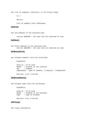 Get list of segments (sections) in the binary image
	

 In: -
	

 Return:
	

 List of segment start addresses.
SelEnd()
Get end address of the selected area
	

 returns BADADDR - the user has not selected an area
SelStart()
Get start address of the selected area
	

 returns BADADDR - the user has not selected an area
SetBmaskCmt()
set bitmask comment (only for bitfields)
	

 Arguments:
	

	

 enum_id - id of enum
	

 bmask - bitmask of the constant
	

 cmt - comment
	

 repeatable - type of comment, 0-regular, 1-repeatable
	

 Returns: 1-ok, 0-failed
SetBmaskName()
Set bitmask name (only for bitfields)
	

 Arguments:
	

	

 enum_id - id of enum
	

 bmask - bitmask of the constant
	

 name - name of bitmask
	

 Returns: 1-ok, 0-failed
SetFixup()
Set fixup information
 