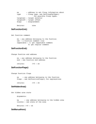 ea - address to set fixup information about
	

 type - fixup type. see GetFixupTgtType()
	

 	

 	

 	

 for possible fixup types.
	

 targetsel - target selector
	

 targetoff - target offset
	

 displ - displacement
	

 Returns: none
SetFunctionCmt()
Set function comment
	

 ea - any address belonging to the function
	

 cmt - a function comment line
	

 repeatable - 1: get repeatable comment
	

 	

 	

 0: get regular comment
SetFunctionEnd()
Change function end address
	

	

 ea - any address belonging to the function
	

 end - new function end address
	

 returns: !=0 - ok
SetFunctionFlags()
Change function flags
	

 ea - any address belonging to the function
	

 flags - see GetFunctionFlags() for explanations
	

 returns: !=0 - ok
SetHiddenArea()
Set hidden area state
	

 Arguments:
	

 ea - any address belonging to the hidden area
	

 visible - new state of the area
	

 Returns: !=0 - ok
SetManualInsn()
 