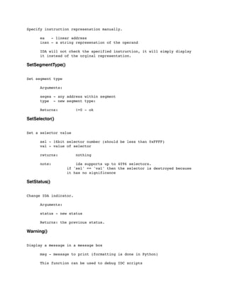 Specify instruction represenation manually.
	

 ea - linear address
	

 insn - a string represenation of the operand
	

 IDA will not check the specified instruction, it will simply display
	

 it instead of the orginal representation.
SetSegmentType()
Set segment type
	

 Arguments:
	

 segea - any address within segment
	

 type - new segment type:
	

 Returns: !=0 - ok
SetSelector()
Set a selector value
	

 sel - 16bit selector number (should be less than 0xFFFF)
	

 val - value of selector
	

 returns: nothing
	

	

 note: ida supports up to 4096 selectors.
	

 	

 	

 if 'sel' == 'val' then the selector is destroyed because
	

 	

 	

 it has no significance
SetStatus()
Change IDA indicator.
	

 Arguments:
	

 status - new status
	

 Returns: the previous status.
Warning()
Display a message in a message box
	

 msg - message to print (formatting is done in Python)
	

 This function can be used to debug IDC scripts
 