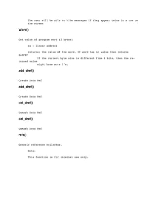 The user will be able to hide messages if they appear twice in a row on
	

 the screen
Word()
Get value of program word (2 bytes)
	

 ea - linear address
	

 returns: the value of the word. If word has no value then returns
0xFFFF
	

 	

 If the current byte size is different from 8 bits, then the re-
turned value
	

 	

 might have more 1's.
add_dref()
Create Data Ref
add_dref()
Create Data Ref
del_dref()
Unmark Data Ref
del_dref()
Unmark Data Ref
refs()
Generic reference collector.
	

 Note:
	

 This function is for internal use only.
 