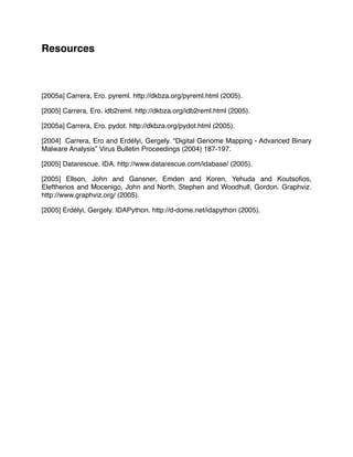 Resources
[2005a] Carrera, Ero. pyreml. http://dkbza.org/pyreml.html (2005).
[2005] Carrera, Ero. idb2reml. http://dkbza.org/idb2reml.html (2005).
[2005a] Carrera, Ero. pydot. http://dkbza.org/pydot.html (2005).
[2004] Carrera, Ero and Erdélyi, Gergely. “Digital Genome Mapping - Advanced Binary
Malware Analysis” Virus Bulletin Proceedings (2004) 187-197.
[2005] Datarescue. IDA. http://www.datarescue.com/idabase/ (2005).
[2005] Ellson, John and Gansner, Emden and Koren, Yehuda and Koutsoﬁos,
Eleftherios and Mocenigo, John and North, Stephen and Woodhull, Gordon. Graphviz.
http://www.graphviz.org/ (2005).
[2005] Erdélyi, Gergely. IDAPython. http://d-dome.net/idapython (2005).
 