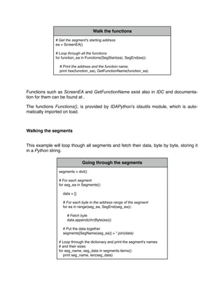 Walk the functions
# Get the segment's starting address
ea = ScreenEA()
# Loop through all the functions
for function_ea in Functions(SegStart(ea), SegEnd(ea)):
# Print the address and the function name.
print hex(function_ea), GetFunctionName(function_ea)
Functions such as ScreenEA and GetFunctionName exist also in IDC and documenta-
tion for them can be found at .
The functions Functions(), is provided by IDAPython’s idautils module, which is auto-
matically imported on load.
Walking the segments
This example will loop though all segments and fetch their data, byte by byte, storing it
in a Python string.
Going through the segments
segments = dict()
# For each segment
for seg_ea in Segments():
data = []
# For each byte in the address range of the segment
for ea in range(seg_ea, SegEnd(seg_ea)):
# Fetch byte
data.append(chr(Byte(ea)))
# Put the data together
segments[SegName(seg_ea)] = ''.join(data)
# Loop through the dictionary and print the segment's names
# and their sizes
for seg_name, seg_data in segments.items():
print seg_name, len(seg_data)
 