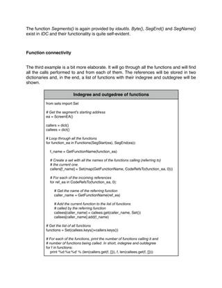 The function Segments() is again provided by idautils. Byte(), SegEnd() and SegName()
exist in IDC and their functionality is quite self-evident.
Function connectivity
The third example is a bit more elaborate. It will go through all the functions and will ﬁnd
all the calls performed to and from each of them. The references will be stored in two
dictionaries and, in the end, a list of functions with their indegree and outdegree will be
shown.
Indegree and outgedree of functions
from sets import Set
# Get the segment's starting address
ea = ScreenEA()
callers = dict()
callees = dict()
# Loop through all the functions
for function_ea in Functions(SegStart(ea), SegEnd(ea)):
f_name = GetFunctionName(function_ea)
# Create a set with all the names of the functions calling (referring to)
# the current one.
callers[f_name] = Set(map(GetFunctionName, CodeRefsTo(function_ea, 0)))
# For each of the incoming references
for ref_ea in CodeRefsTo(function_ea, 0):
# Get the name of the referring function
caller_name = GetFunctionName(ref_ea)
# Add the current function to the list of functions
# called by the referring function
callees[caller_name] = callees.get(caller_name, Set())
callees[caller_name].add(f_name)
# Get the list of all functions
functions = Set(callees.keys()+callers.keys())
# For each of the functions, print the number of functions calling it and
# number of functions being called. In short, indegree and outdegree
for f in functions:
print '%d:%s:%d' % (len(callers.get(f, [])), f, len(callees.get(f, [])))
 