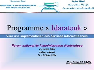 1
Programme « IDARATOUK »
Mme Fatna EL FARSI-MMSP
1
Programme « Idaratouk »
Forum national de l’administration électronique
e-Forum 2006
Hilton - Rabat
21 – 22 juin 2006
Vers une implémentation des services informationnels
Mme Fatna EL FARSI
 