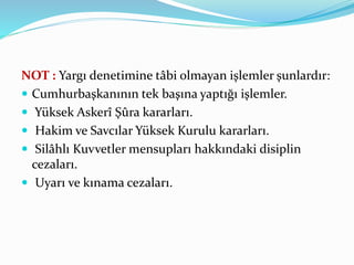 NOT : Yargı denetimine tâbi olmayan işlemler şunlardır:
 Cumhurbaşkanının tek başına yaptığı işlemler.
 Yüksek Askerî Şûra kararları.
 Hakim ve Savcılar Yüksek Kurulu kararları.
 Silâhlı Kuvvetler mensupları hakkındaki disiplin
cezaları.
 Uyarı ve kınama cezaları.
 
