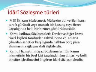İdârî Sözleşme türleri
 Mâlî İltizam Sözleşmesi: Mültezim adı verilen karşı
tarafa görüntü veya orantılı bir kazanç veya ücret
karşılığında belli bir hizmet gördürülmesidir.
 Kamu İstikraz Sözleşmeleri: Devlet ve diğer kamu
tüzel kişileri tarafından tahvil, bono vb. adlarla
çıkarılan senetler karşılığında halktan borç para
alınmasını sağlayan akdî ilişkilerdir.
 Kamu Hizmeti İmtiyaz Sözleşmeleri: Bir kamu
hizmetinin bir özel kişi tarafından kurulması ve belli
bir süre işletilmesini öngören idarî sözleşmelerdir.
 