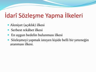 İdarî Sözleşme Yapma İlkeleri
 Aleniyet (açıklık) ilkesi
 Serbest rekâbet ilkesi
 En uygun bedelin bulunması ilkesi
 Sözleşmeyi yapmak isteyen kişide belli bir yeteneğin
aranması ilkesi.
 