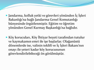  Jandarma, kolluk yetki ve görevleri yönünden İç İşleri
Bakanlığı’na bağlı Jandarma Genel Komutanlığı
bünyesinde örgütlenmiştir. Eğitim ve öğretim
yönünden Genel Kurmay Başkanlığı’na bağlıdır.
 Köy korucuları, Köy İhtiyar heyeti tarafından tutulur
ve kaymakamın emri ile işe başlarlar. Olağanüstü
dönemlerde ise, valinin teklifi ve İç İşleri Bakanı’nın
onayı ile yeteri kadar köy korucusunun
görevlendirilebileceği ön görülmüştür.
 