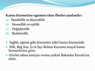 Kamu hizmetine egemen olan ilkeler şunlardır :
a) Süreklilik ve düzenlilik
b) Nesnellik ve eşitlik
c) Değişkenlik
d) Bedelsizlik
 Sağlık, eğitim gibi hizmetler idârî kamu hizmetidir.
 SSK, Bağ Kur, İş ve İşçi Bulma Kurumu sosyal kamu
hizmetlerine girer.
 •Devlet adına imtiyaz verme yetkisi Bakanlar Kurulu’na
aittir.
 