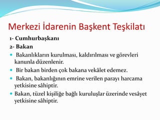 Merkezi İdarenin Başkent Teşkilatı
1- Cumhurbaşkanı
2- Bakan
 Bakanlıkların kurulması, kaldırılması ve görevleri
kanunla düzenlenir.
 Bir bakan birden çok bakana vekâlet edemez.
 Bakan, bakanlığının emrine verilen parayı harcama
yetkisine sâhiptir.
 Bakan, tüzel kişiliğe bağlı kuruluşlar üzerinde vesâyet
yetkisine sâhiptir.
 