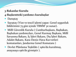 3-Bakanlar Kurulu
4-Başkentteki yardımcı kuruluşlar
 Danıştay
 Sayıştay (Vize ve tescil işlemi yapar. Genel uygunluk
bildirimini 75 gün içinde TBMM’ ye sunar).
 Millî Güvenlik Kurulu ( Cumhurbaşkanı, Başbakan,
Başbakan yardımcıları, Genel Kurmay Başkanı, Millî
Savunma Bakanı, İç İşleri Bakanı, Dış İşleri Bakanı,
Adalet Bakanı, Kara-Deniz-Hava Kuvvetleri
komutanları, Jandarma Genel Komutanı )
 Devlet Plânlama Teşkilâtı ( 1960’da kurulmuş,
anayasaya 1961’de girmiştir ).
 