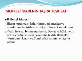MERKEZİ İDARENİN TAŞRA TEŞKİLATI
1-İl Genel İdaresi
İllerin kurulması, kaldırılması, ad, merkez ve
sınırlarının belirtilme ve değiştirilmesi kanunla olur.
a) Vali: İstisnai bir memuriyettir. Devlet ve hükümetin
temsilcisidir. İç İşleri Bakanının teklifi, Bakanlar
Kurulunun kararı ve Cumhurbaşkanının onayı ile
atanır.
 