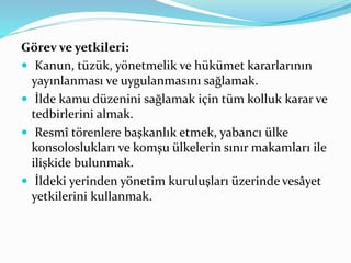 Görev ve yetkileri:
 Kanun, tüzük, yönetmelik ve hükümet kararlarının
yayınlanması ve uygulanmasını sağlamak.
 İlde kamu düzenini sağlamak için tüm kolluk karar ve
tedbirlerini almak.
 Resmî törenlere başkanlık etmek, yabancı ülke
konsoloslukları ve komşu ülkelerin sınır makamları ile
ilişkide bulunmak.
 İldeki yerinden yönetim kuruluşları üzerinde vesâyet
yetkilerini kullanmak.
 