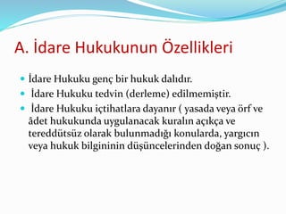 A. İdare Hukukunun Özellikleri
 İdare Hukuku genç bir hukuk dalıdır.
 İdare Hukuku tedvin (derleme) edilmemiştir.
 İdare Hukuku içtihatlara dayanır ( yasada veya örf ve
âdet hukukunda uygulanacak kuralın açıkça ve
tereddütsüz olarak bulunmadığı konularda, yargıcın
veya hukuk bilgininin düşüncelerinden doğan sonuç ).
 