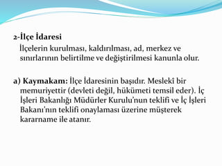 2-İlçe İdaresi
İlçelerin kurulması, kaldırılması, ad, merkez ve
sınırlarının belirtilme ve değiştirilmesi kanunla olur.
a) Kaymakam: İlçe İdaresinin başıdır. Meslekî bir
memuriyettir (devleti değil, hükümeti temsil eder). İç
İşleri Bakanlığı Müdürler Kurulu’nun teklifi ve İç İşleri
Bakanı’nın teklifi onaylaması üzerine müşterek
kararname ile atanır.
 