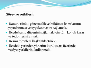 Görev ve yetkileri:
 Kanun, tüzük, yönetmelik ve hükümet kararlarının
yayınlanması ve uygulanmasını sağlamak.
 İlçede kamu düzenini sağlamak için tüm kolluk karar
ve tedbirlerini almak.
 Resmî törenlere başkanlık etmek.
 İlçedeki yerinden yönetim kuruluşları üzerinde
vesâyet yetkilerini kullanmak.
 