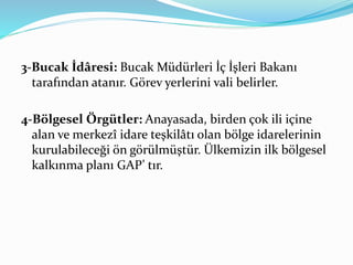 3-Bucak İdâresi: Bucak Müdürleri İç İşleri Bakanı
tarafından atanır. Görev yerlerini vali belirler.
4-Bölgesel Örgütler: Anayasada, birden çok ili içine
alan ve merkezî idare teşkilâtı olan bölge idarelerinin
kurulabileceği ön görülmüştür. Ülkemizin ilk bölgesel
kalkınma planı GAP’ tır.
 