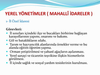 YEREL YÖNETİMLER ( MAHALLÎ İDARELER )
1- İl Özel İdaresi
Görevleri:
 İl sınırları içindeki ilçe ve bucakları birbirine bağlayan
karayollarının yapımı, onarımı ve bakımı.
 Göl ve bataklıkların ıslahı.
 Tarım ve hayvancılık alanlarında örnekler verme ve bu
alanda eğitim öğretim yapma.
 Orman yetiştirilmesi ve yabanî ağaçların aşılanması.
 Yerel sanayi ve ticaretin teşvikine ilişkin hizmetlerin
görülmesi.
 İl içinde sağlık ve sosyal yardım tesislerinin kurulması.
 