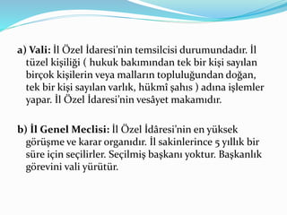a) Vali: İl Özel İdaresi’nin temsilcisi durumundadır. İl
tüzel kişiliği ( hukuk bakımından tek bir kişi sayılan
birçok kişilerin veya malların topluluğundan doğan,
tek bir kişi sayılan varlık, hükmî şahıs ) adına işlemler
yapar. İl Özel İdaresi’nin vesâyet makamıdır.
b) İl Genel Meclisi: İl Özel İdâresi’nin en yüksek
görüşme ve karar organıdır. İl sakinlerince 5 yıllık bir
süre için seçilirler. Seçilmiş başkanı yoktur. Başkanlık
görevini vali yürütür.
 