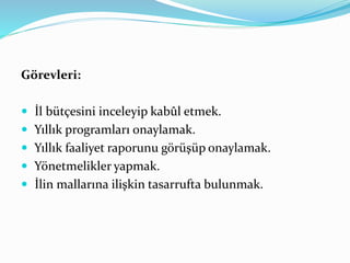 Görevleri:
 İl bütçesini inceleyip kabûl etmek.
 Yıllık programları onaylamak.
 Yıllık faaliyet raporunu görüşüp onaylamak.
 Yönetmelikler yapmak.
 İlin mallarına ilişkin tasarrufta bulunmak.
 