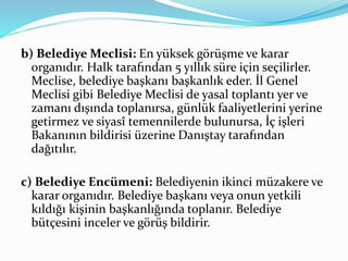 b) Belediye Meclisi: En yüksek görüşme ve karar
organıdır. Halk tarafından 5 yıllık süre için seçilirler.
Meclise, belediye başkanı başkanlık eder. İl Genel
Meclisi gibi Belediye Meclisi de yasal toplantı yer ve
zamanı dışında toplanırsa, günlük faaliyetlerini yerine
getirmez ve siyasî temennilerde bulunursa, İç işleri
Bakanının bildirisi üzerine Danıştay tarafından
dağıtılır.
c) Belediye Encümeni: Belediyenin ikinci müzakere ve
karar organıdır. Belediye başkanı veya onun yetkili
kıldığı kişinin başkanlığında toplanır. Belediye
bütçesini inceler ve görüş bildirir.
 