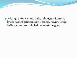 3- Köy: 1924 Köy Kanunu ile kurulmuştur. Salma ve
İmece başlıca geliridir. Köy Derneği, Köyün, isteğe
bağlı işlerinin zorunlu hale gelmesini sağlar.
 