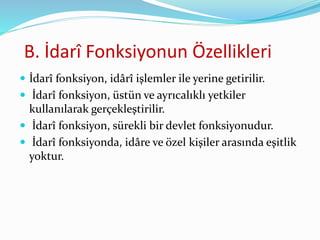 B. İdarî Fonksiyonun Özellikleri
 İdarî fonksiyon, idârî işlemler ile yerine getirilir.
 İdarî fonksiyon, üstün ve ayrıcalıklı yetkiler
kullanılarak gerçekleştirilir.
 İdarî fonksiyon, sürekli bir devlet fonksiyonudur.
 İdarî fonksiyonda, idâre ve özel kişiler arasında eşitlik
yoktur.
 