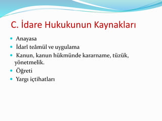C. İdare Hukukunun Kaynakları
 Anayasa
 İdarî teâmül ve uygulama
 Kanun, kanun hükmünde kararname, tüzük,
yönetmelik.
 Öğreti
 Yargı içtihatları
 