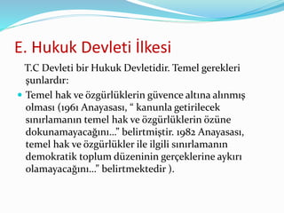 E. Hukuk Devleti İlkesi
T.C Devleti bir Hukuk Devletidir. Temel gerekleri
şunlardır:
 Temel hak ve özgürlüklerin güvence altına alınmış
olması (1961 Anayasası, “ kanunla getirilecek
sınırlamanın temel hak ve özgürlüklerin özüne
dokunamayacağını…” belirtmiştir. 1982 Anayasası,
temel hak ve özgürlükler ile ilgili sınırlamanın
demokratik toplum düzeninin gerçeklerine aykırı
olamayacağını…” belirtmektedir ).
 