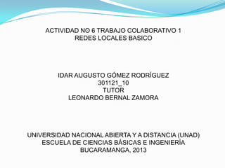 ACTIVIDAD NO 6 TRABAJO COLABORATIVO 1
REDES LOCALES BASICO

IDAR AUGUSTO GÓMEZ RODRÍGUEZ
301121_10
TUTOR
LEONARDO BERNAL ZAMORA

UNIVERSIDAD NACIONAL ABIERTA Y A DISTANCIA (UNAD)
ESCUELA DE CIENCIAS BÁSICAS E INGENIERÍA
BUCARAMANGA, 2013

 