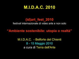 M.I.D.A.C. 2010 (id)art_fest_2010 festival internazionale di video arte e non solo “ Ambiente sostenibile: utopia o realtà” M.I.D.A.C.  - Belforte del Chienti 8 - 15 Maggio 2010 a   cura di  Terra dell'Arte 