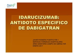 IDARUCIZUMAB:IDARUCIZUMAB:
ANTIDOTO ESPECIFICOANTIDOTO ESPECIFICO
DE DABIGATRANDE DABIGATRAN
JAVIER ROMERO PUERTO FIR-1
SERVICIO FARMACIA HOSPITALARIA
AREA SANITARIA CAMPO DE GIBRALTAR
ENERO 2017
 