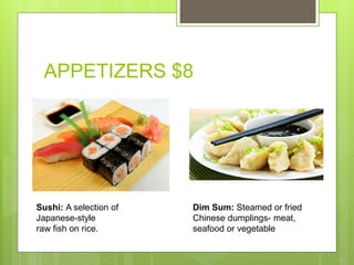 APPETIZERS $8
Sushi: A selection of
Japanese-style
raw fish on rice.
Dim Sum: Steamed or fried
Chinese dumplings- meat,
seafood or vegetable
 